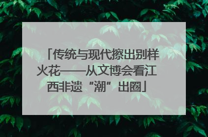 传统与现代擦出别样火花——从文博会看江西非遗“潮”出圈