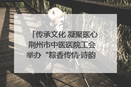 传承文化 凝聚医心 荆州市中医医院工会举办“粽香传情·诗韵端午”系列活动