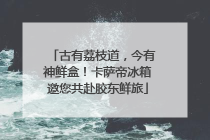 古有荔枝道，今有神鲜盒！卡萨帝冰箱邀您共赴胶东鲜旅