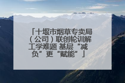 十堰市烟草专卖局（公司）联创轮训解工学难题 基层“减负”更“赋能”