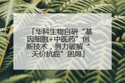 华科生物自研“基因细胞+中医药”创新技术，努力破解“天价抗癌”困局