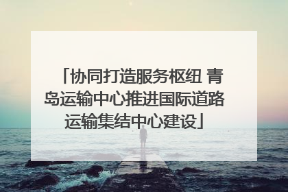 协同打造服务枢纽 青岛运输中心推进国际道路运输集结中心建设