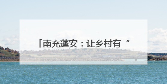 南充蓬安：让乡村有“颜值”更有“产值”