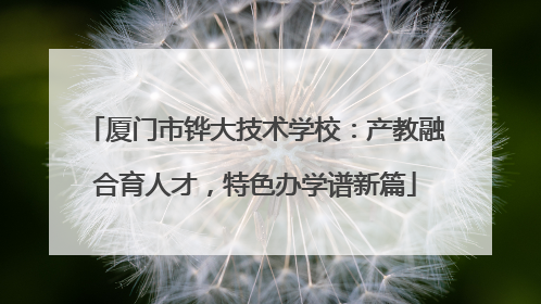 厦门市铧大技术学校：产教融合育人才，特色办学谱新篇