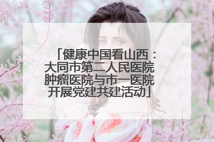 健康中国看山西：大同市第二人民医院肿瘤医院与市一医院开展党建共建活动