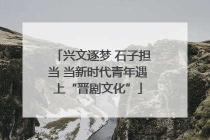 兴文逐梦 石子担当 当新时代青年遇上“晋剧文化”