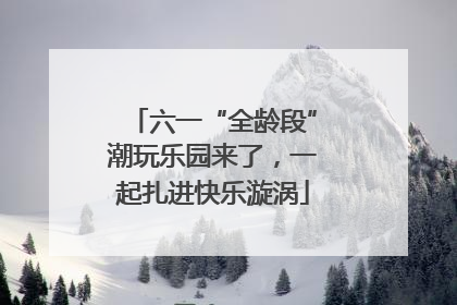 六一“全龄段”潮玩乐园来了，一起扎进快乐漩涡