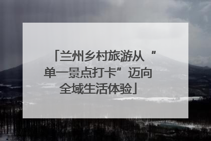 兰州乡村旅游从“单一景点打卡”迈向全域生活体验