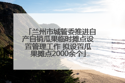 兰州市城管委推进自产自销瓜果临时摊点设置管理工作 拟设置瓜果摊点2000余个