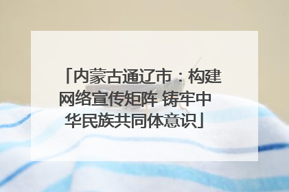 内蒙古通辽市：构建网络宣传矩阵 铸牢中华民族共同体意识