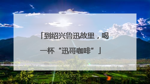 到绍兴鲁迅故里，喝一杯“迅哥咖啡”
