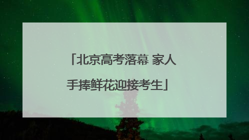 北京高考落幕 家人手捧鲜花迎接考生