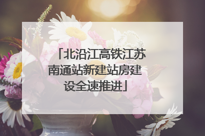 北沿江高铁江苏南通站新建站房建设全速推进