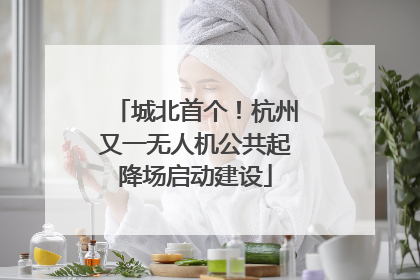 城北首个！杭州又一无人机公共起降场启动建设
