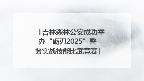 吉林森林公安成功举办“砺刃2025”警务实战技能比武竞赛