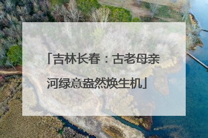 吉林长春：古老母亲河绿意盎然焕生机