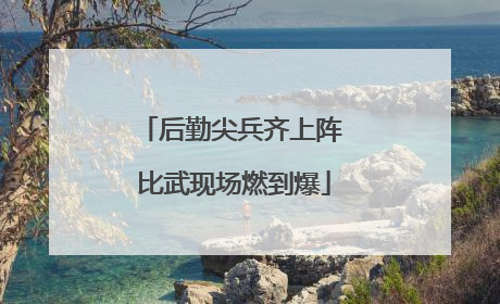 后勤尖兵齐上阵 比武现场燃到爆