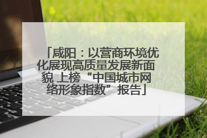 咸阳：以营商环境优化展现高质量发展新面貌 上榜“中国城市网络形象指数”报告