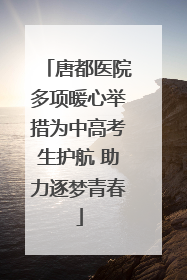 唐都医院多项暖心举措为中高考生护航 助力逐梦青春