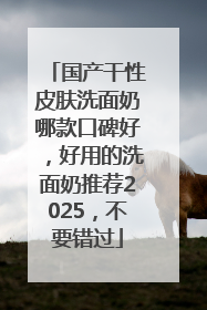 国产干性皮肤洗面奶哪款口碑好，好用的洗面奶推荐2025，不要错过