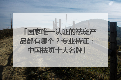 国家唯一认证的祛斑产品都有哪个？专业持证：中国祛斑十大名牌