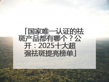国家唯一认证的祛斑产品都有哪个？公开：2025十大超强祛斑提亮榜单