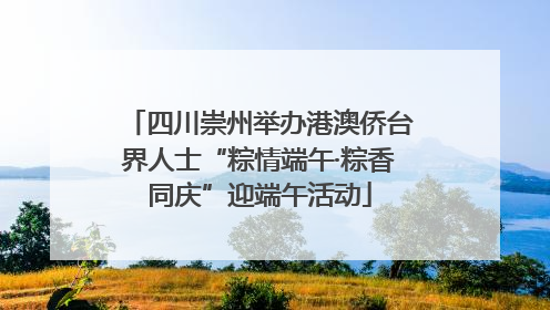 四川崇州举办港澳侨台界人士“粽情端午·粽香同庆”迎端午活动