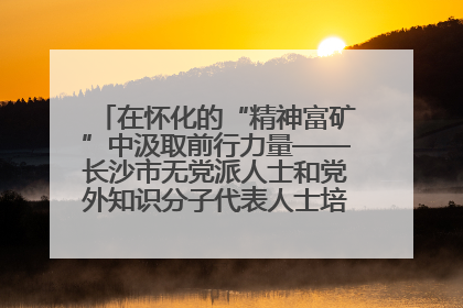 在怀化的“精神富矿”中汲取前行力量——长沙市无党派人士和党外知识分子代表人士培训班在怀化圆满举办