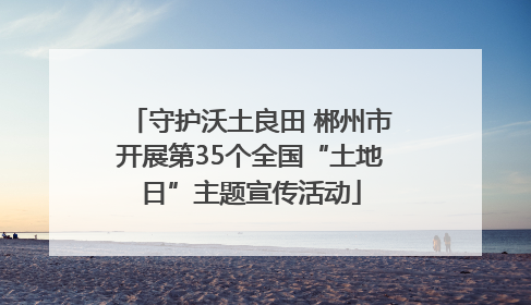 守护沃土良田 郴州市开展第35个全国“土地日”主题宣传活动