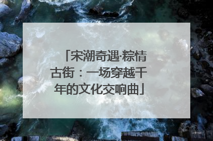 宋潮奇遇·粽情古街：一场穿越千年的文化交响曲