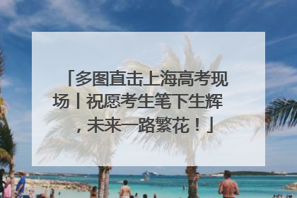 多图直击上海高考现场丨祝愿考生笔下生辉，未来一路繁花！