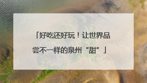 好吃还好玩！让世界品尝不一样的泉州“甜”