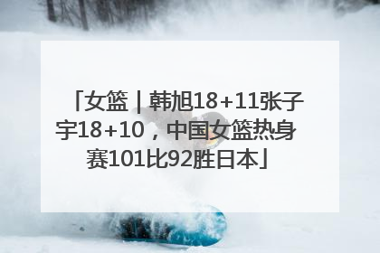 女篮｜韩旭18+11张子宇18+10，中国女篮热身赛101比92胜日本