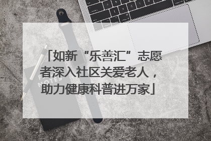 如新“乐善汇”志愿者深入社区关爱老人，助力健康科普进万家