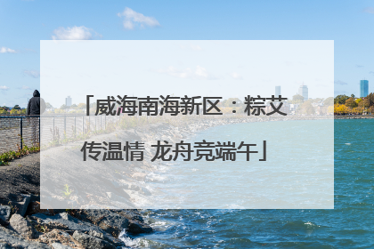 威海南海新区：粽艾传温情 龙舟竞端午