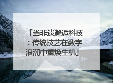 当非遗邂逅科技：传统技艺在数字浪潮中重焕生机