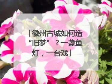 徽州古城如何造“旧梦”？一盏鱼灯，一台戏