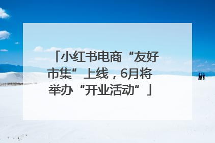 小红书电商“友好市集”上线，6月将举办“开业活动”