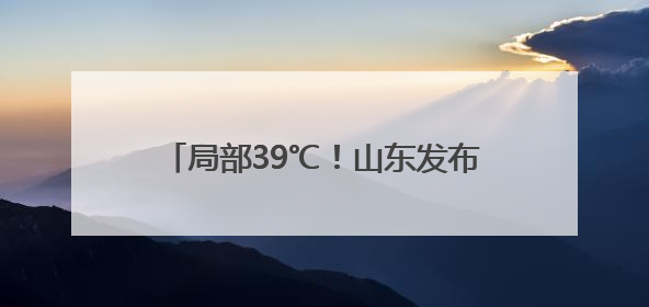 局部39℃！山东发布高温黄色预警 5日—9日将出现高温天气