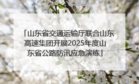 山东省交通运输厅联合山东高速集团开展2025年度山东省公路防汛应急演练