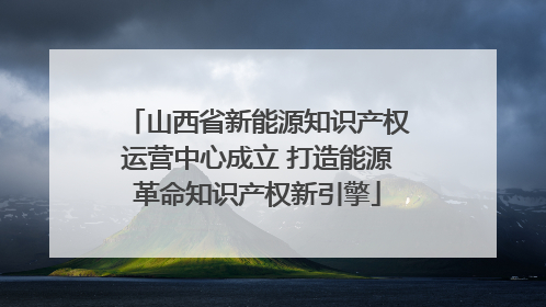 山西省新能源知识产权运营中心成立 打造能源革命知识产权新引擎