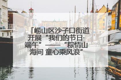 崂山区沙子口街道开展“我们的节日·端午”——“粽情山海间 童心乘风浪”文明实践活动