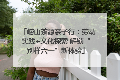 崂山茶源亲子行：劳动实践+文化探索 解锁“别样六一”新体验