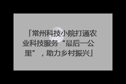 常州科技小院打通农业科技服务“最后一公里”，助力乡村振兴