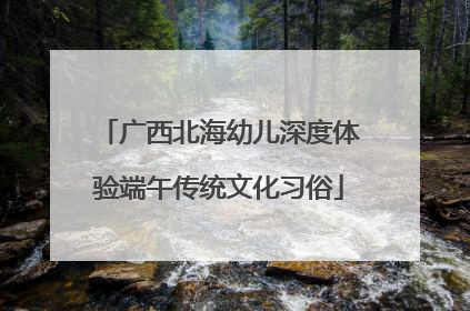广西北海幼儿深度体验端午传统文化习俗