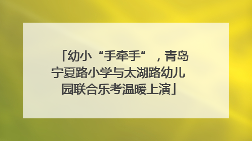 幼小“手牵手”，青岛宁夏路小学与太湖路幼儿园联合乐考温暖上演