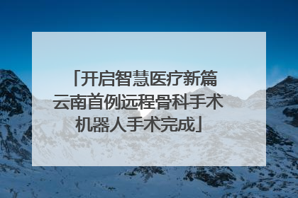 开启智慧医疗新篇 云南首例远程骨科手术机器人手术完成