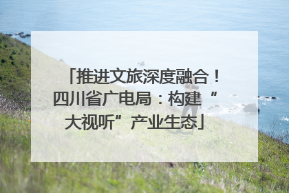 推进文旅深度融合！四川省广电局：构建“大视听”产业生态