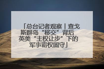 总台记者观察丨查戈斯群岛“移交”背后 英美“主权让步”下的军事霸权固守