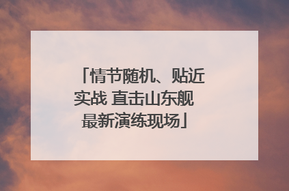 情节随机、贴近实战 直击山东舰最新演练现场